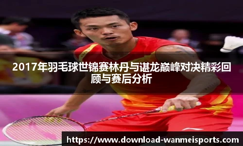 2017年羽毛球世锦赛林丹与谌龙巅峰对决精彩回顾与赛后分析