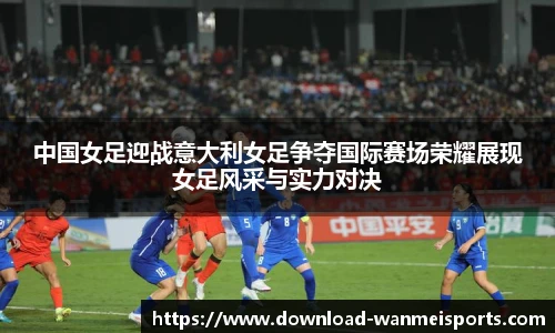 中国女足迎战意大利女足争夺国际赛场荣耀展现女足风采与实力对决