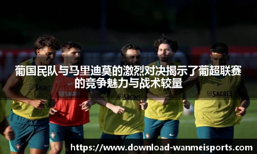 葡国民队与马里迪莫的激烈对决揭示了葡超联赛的竞争魅力与战术较量