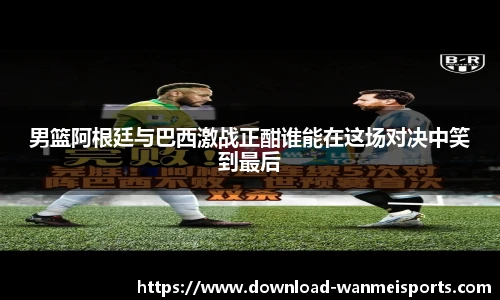 男篮阿根廷与巴西激战正酣谁能在这场对决中笑到最后