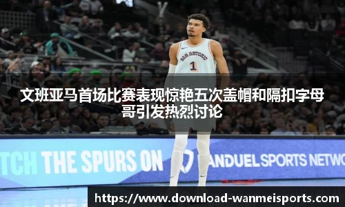 文班亚马首场比赛表现惊艳五次盖帽和隔扣字母哥引发热烈讨论