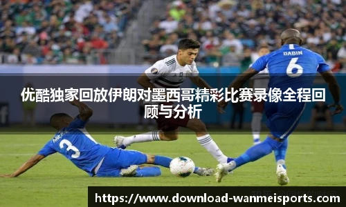 优酷独家回放伊朗对墨西哥精彩比赛录像全程回顾与分析